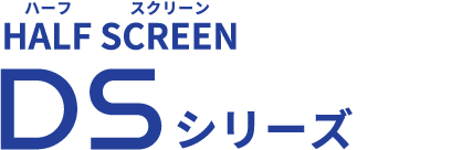 HALF　SCREEN DSシリーズ